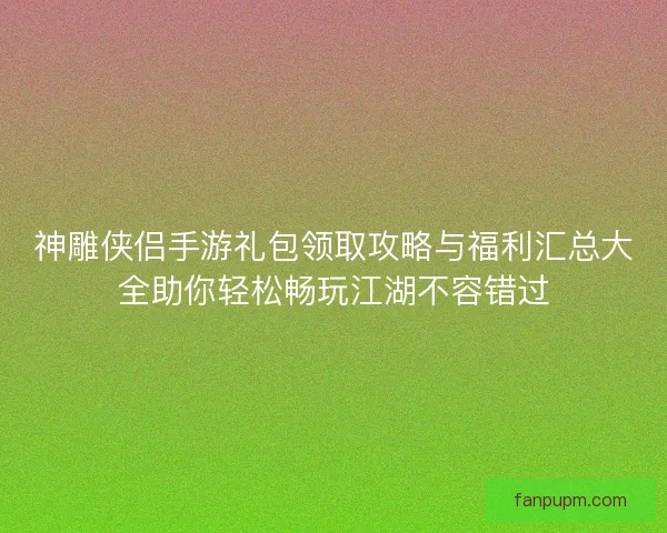 神雕侠侣手游礼包领取攻略与福利汇总大全助你轻松畅玩江湖不容错过