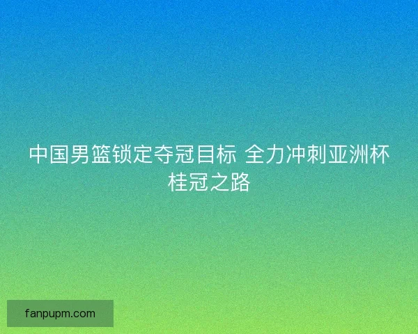 中国男篮锁定夺冠目标 全力冲刺亚洲杯桂冠之路