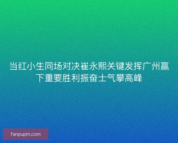 当红小生同场对决崔永熙关键发挥广州赢下重要胜利振奋士气攀高峰